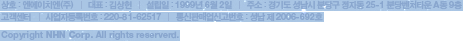 상호:엔에이치엔(주) &frasl; 대표:최휘영 &frasl; 설립일:1999년 6월 2일 &frasl; 주소:경기도 성남시 분당구 정자동 25-1 분당벤처타운 A동 9층 &frasl; &frasl; 사업자등록번호:220-81-62517 &frasl; 통신판매업신고번호:성남 제 2006-692호 &frasl; Copyright &copy; NHN Corp. All Rights Reserved.