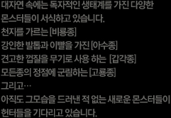 대자연 속에서 독자적인 생태계를 가진 다양한 몬스터들이 서식하고 있습니다. 천지를 가르는 비룡종. 강인한 발톱과 이빨을 가진 아수종. 견고한 껍질을 무기로 사용하는 갑각종. 모든종의 정점에 군림하는 고룡종. 그리고... 아직도 그 모습을 드러낸 적 없는 새로운 몬스터들이 헌터들을 기다리고 있습니다.