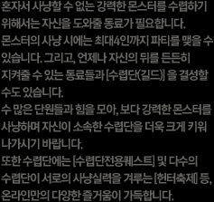 혼자서 사냥할 수 없는 강력한 몬스터를 수렵하기 위해서는 자신을 도와 줄 동료가 필요합니다. 몬스터의 사냥 시에는 최대 4인까지 파티를 맺을 수 있습니다. 그리고 언제나 자신의 뒤를 든든히 지켜줄 수 있는 동료들과 수렵단 혹은 길드를 결성할 수도 있습니다. 수 많은 단원들과 힘을 모아, 보다 강력한 몬스터를 사냥하며 자신이 소속한 수렵단을 더욱 크게 키워 나가시기 바랍니다. 또한 수렵단에서는 수렵단전용퀘스트 및 다수의 수렵단이 서로 사냥실력을 겨루는 헌터축제 등 온라인만의 다양한 즐거움이 가득합니다.