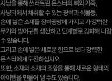 사냥을 통해 쓰러트린 몬스터의 뼈와 가죽, 사냥터에서 채취할 수 있는 광석과 식물 등, 손에 넣은 소재를 장비공방에 가지고 가 강력한 무기와 방어구를 생산하고 단계별로 강화해 나갈 수 있습니다. 그리고 손에 넣은 새로운 힘으로 보다 강력한 몬스터에 도전하십시오. 또한, 소재와 소재의 조합을 통해 새로운 형태의 아이템을 만들어 낼 수도 있습니다.