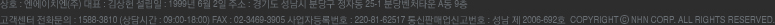 상호 : 엔에이치엔(주) 대표 : 김상헌, 설립일 : 1999년 6월 2일, 주소 : 경기도 성남시 분당구 정자동 25-1 분당벤처타운 A동 9층, 고객센터 전화문의 : 1588-3810 (상담시간 : 09:00~18:00) FAX: 02-3469-3905, 사업자등록번호 : 230-81-62517 통신판매업신고번호 : 성남 제 2006-692호 Copyright &copy; NHN CORP. ALL RIGHTS RESERVED