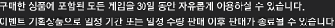 구매한 상품에 포함된 모든 게임을 30일 동안 자유롭게 이용할 수 있습니다. 이벤트 기획상품으로 일정 기간 또는 일정 수량 판매 이후 판매가 종료될 수 있습니다.