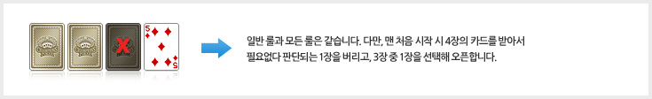 일반 룰과 모든 룰은 같습니다. 다만, 맨 처음 시작 시 4장의 카드를 받아서 필요없다 판단되는 1장을 버리고, 3장 중 1장을 선택해 오픈합니다.