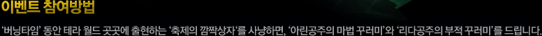 이벤트 참여방법-버닝타임 동안 테라 월드 곳곳에 출현하는 축제의 깜짝상자를 사냥하면, 아린공주의 마법 꾸러미와 리다공주의 부적 꾸러미를 드립니다.