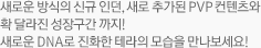 새로운 방식의 신규 인던, 새로 추가된 PVP 컨텐츠와 확 달라진 성장구간 까지! 새로운 DNA로 진화한 테라의 모습을 만나보세요! 